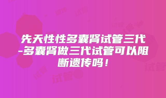 先天性性多囊肾试管三代-多囊肾做三代试管可以阻断遗传吗!