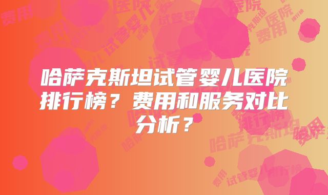 哈萨克斯坦试管婴儿医院排行榜?费用和服务对比分析?