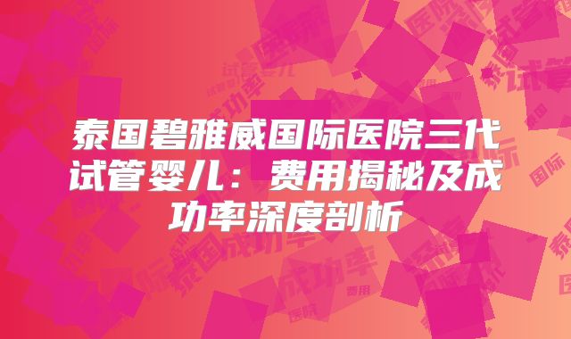 泰国碧雅威国际医院三代试管婴儿:费用揭秘及成功率深度剖析