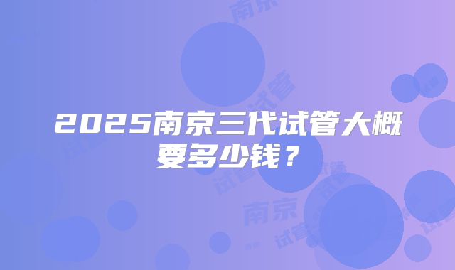 2025南京三代试管大概要多少钱?