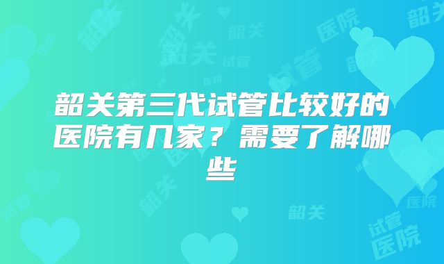 韶关第三代试管比较好的医院有几家？需要了解哪些
