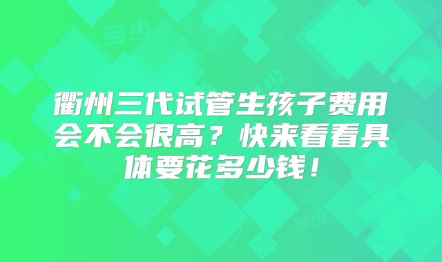 衢州三代试管生孩子费用会不会很高?快来看看具体要花多少钱!