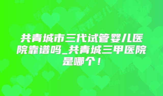 共青城市三代试管婴儿医院靠谱吗_共青城三甲医院是哪个!