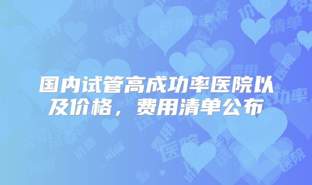 国内试管高成功率医院以及价格,费用清单公布
