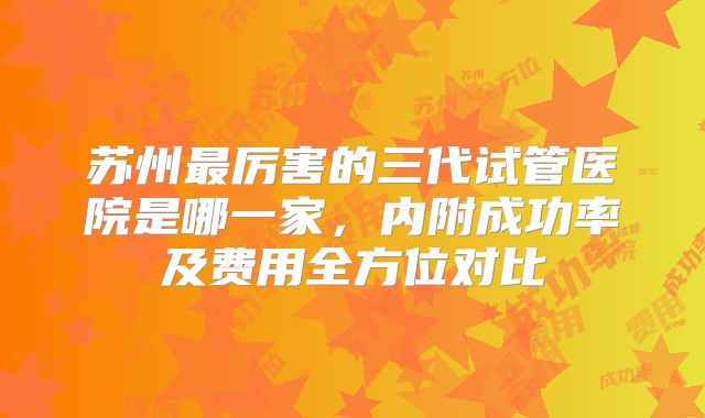 苏州最厉害的三代试管医院是哪一家,内附成功率及费用全方位对比