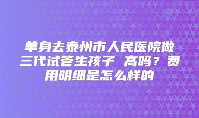 单身去泰州市人民医院做三代试管生孩子 高吗?费用明细是怎么样的