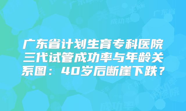 广东省计划生育专科医院三代试管成功率与年龄关系图:40岁后断崖下跌?