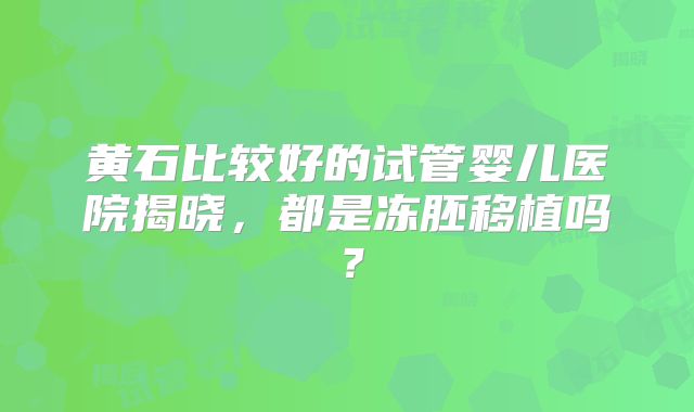 黄石比较好的试管婴儿医院揭晓，都是冻胚移植吗？