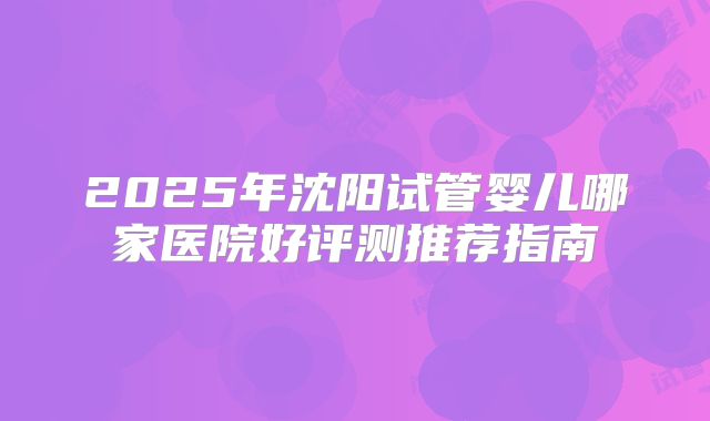 2025年沈阳试管婴儿哪家医院好评测推荐指南