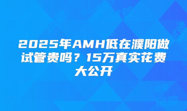 2025年AMH低在濮阳做试管贵吗?15万真实花费大公开
