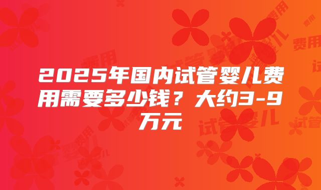 2025年国内试管婴儿费用需要多少钱？大约3-9万元