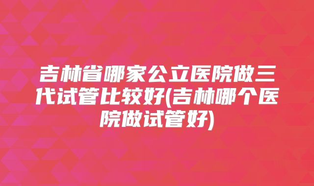吉林省哪家公立医院做三代试管比较好(吉林哪个医院做试管好)