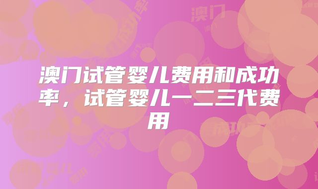 澳门试管婴儿费用和成功率,试管婴儿一二三代费用