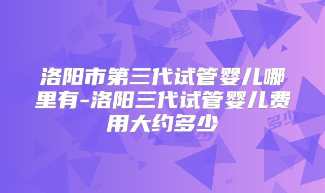 洛阳市第三代试管婴儿哪里有-洛阳三代试管婴儿费用大约多少