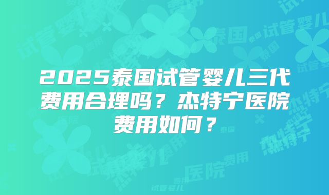 2025泰国试管婴儿三代费用合理吗?杰特宁医院费用如何?