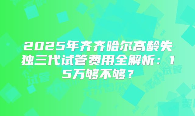 2025年齐齐哈尔高龄失独三代试管费用全解析:15万够不够?