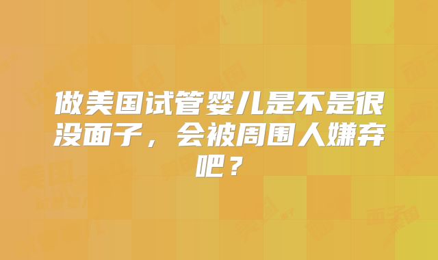 做美国试管婴儿是不是很没面子,会被周围人嫌弃吧?