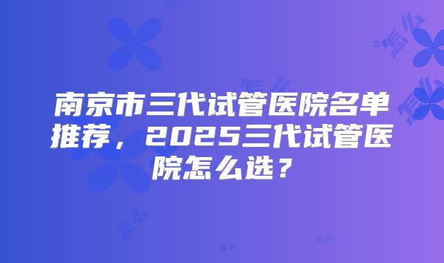 南京市三代试管医院名单推荐,2025三代试管医院怎么选?