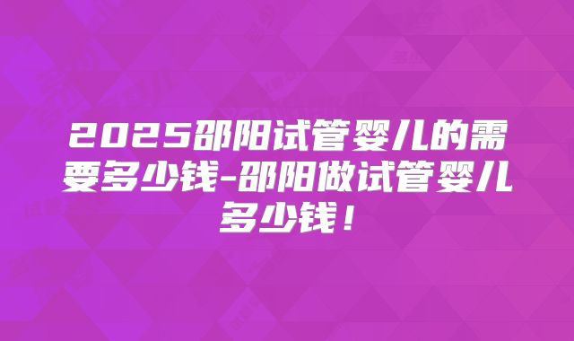 2025邵阳试管婴儿的需要多少钱-邵阳做试管婴儿多少钱！