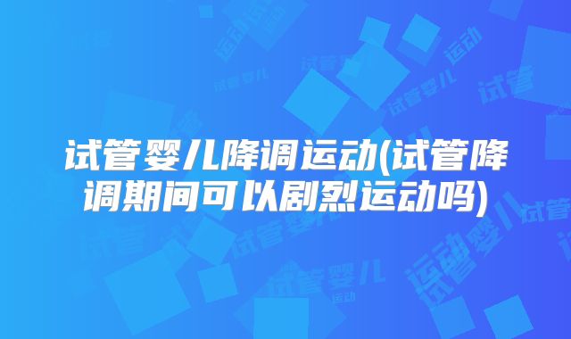 试管婴儿降调运动(试管降调期间可以剧烈运动吗)