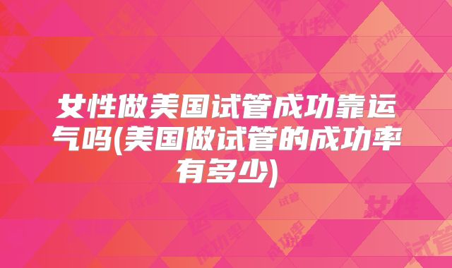女性做美国试管成功靠运气吗(美国做试管的成功率有多少)
