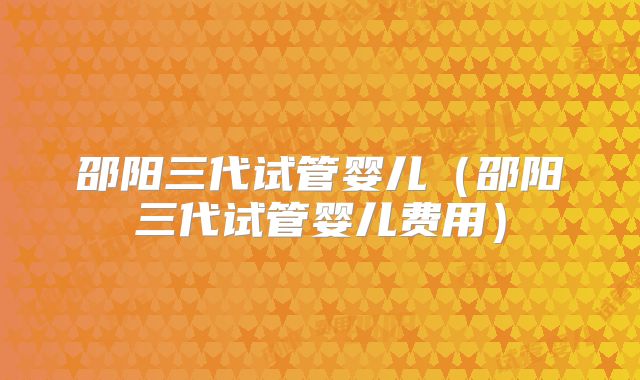 邵阳三代试管婴儿(邵阳三代试管婴儿费用)