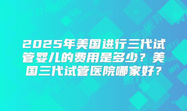 2025年美国进行三代试管婴儿的费用是多少？美国三代试管医院哪家好？