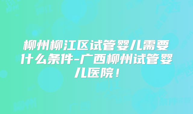 柳州柳江区试管婴儿需要什么条件-广西柳州试管婴儿医院！
