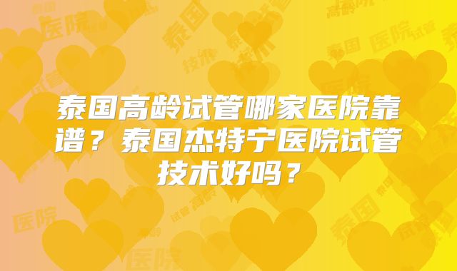 泰国高龄试管哪家医院靠谱？泰国杰特宁医院试管技术好吗？