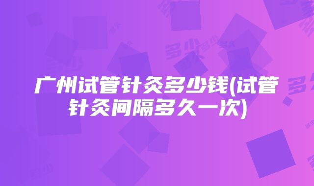 广州试管针灸多少钱(试管针灸间隔多久一次)