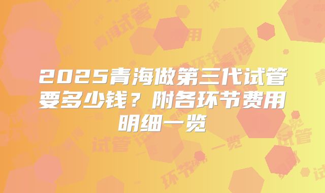 2025青海做第三代试管要多少钱？附各环节费用明细一览