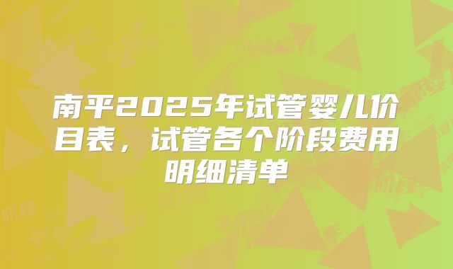 南平2025年试管婴儿价目表,试管各个阶段费用明细清单