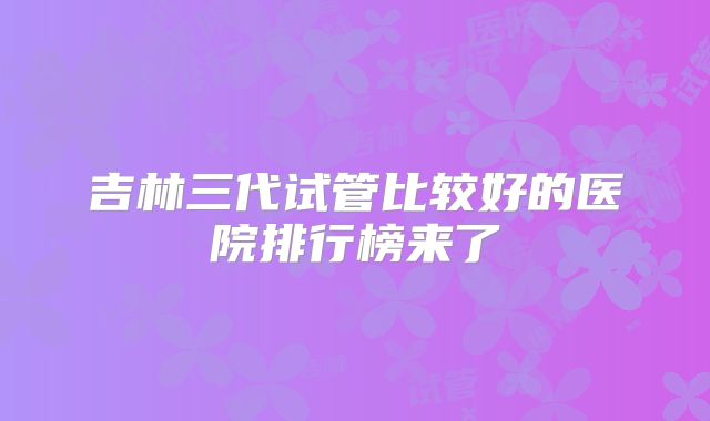 吉林三代试管比较好的医院排行榜来了