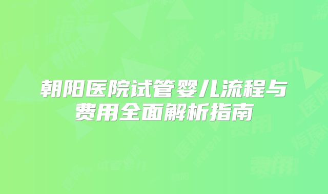 朝阳医院试管婴儿流程与费用全面解析指南