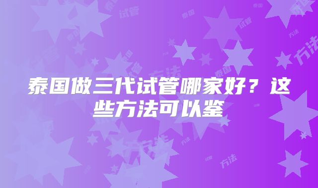 泰国做三代试管哪家好?这些方法可以鉴