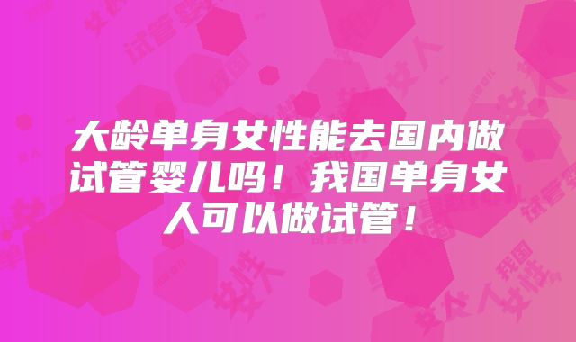 大龄单身女性能去国内做试管婴儿吗！我国单身女人可以做试管！