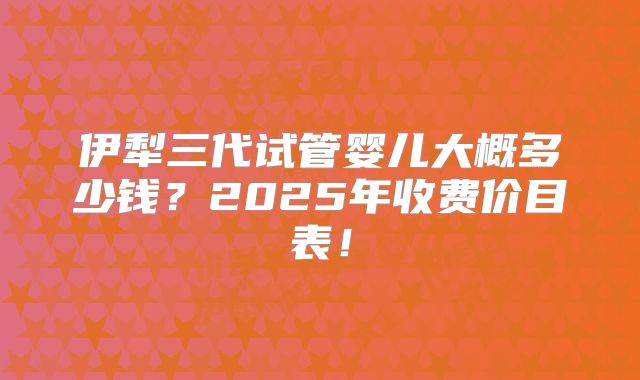 伊犁三代试管婴儿大概多少钱？2025年收费价目表！