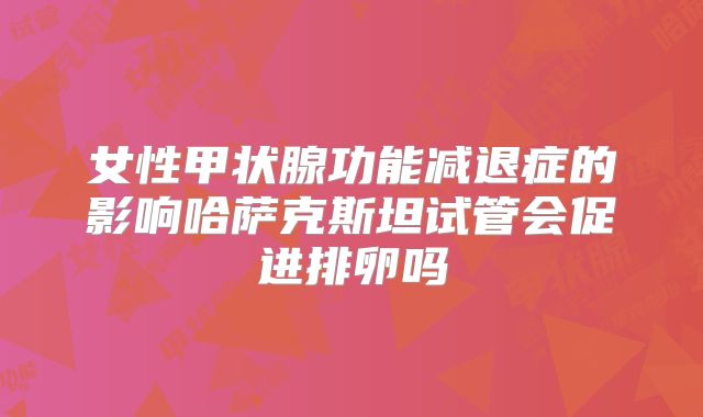 女性甲状腺功能减退症的影响哈萨克斯坦试管会促进排卵吗