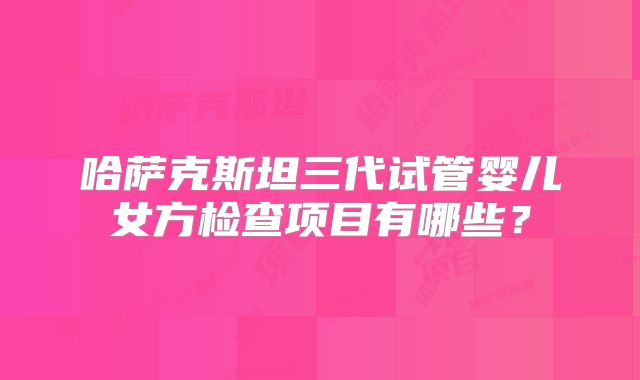 哈萨克斯坦三代试管婴儿女方检查项目有哪些？