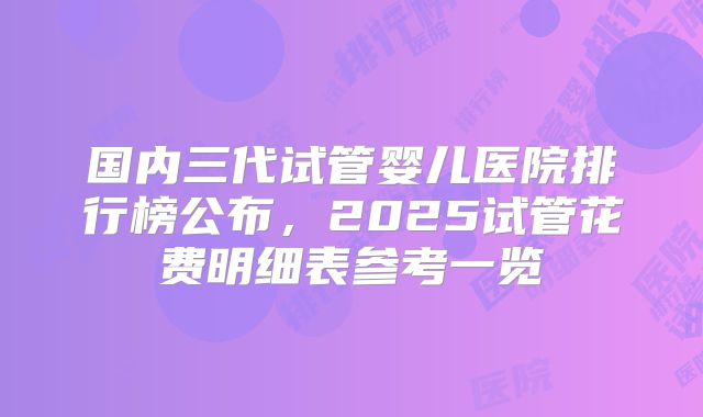 国内三代试管婴儿医院排行榜公布,2025试管花费明细表参考一览
