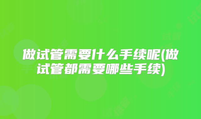 做试管需要什么手续呢(做试管都需要哪些手续)