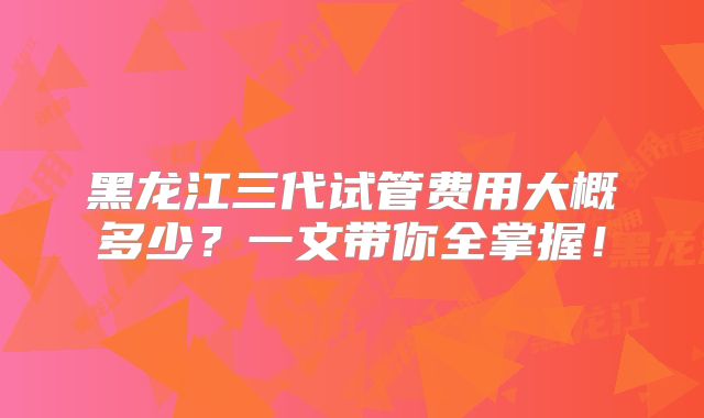 黑龙江三代试管费用大概多少?一文带你全掌握!