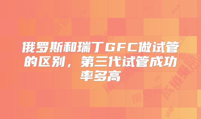 俄罗斯和瑞丁GFC做试管的区别，第三代试管成功率多高