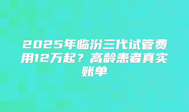 2025年临汾三代试管费用12万起?高龄患者真实账单