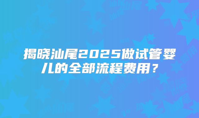 揭晓汕尾2025做试管婴儿的全部流程费用？