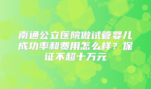 南通公立医院做试管婴儿成功率和费用怎么样?保证不超十万元