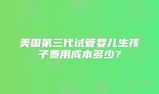 美国第三代试管婴儿生孩子费用成本多少?