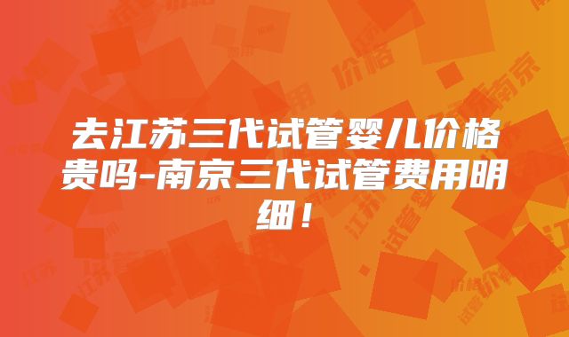 去江苏三代试管婴儿价格贵吗-南京三代试管费用明细!