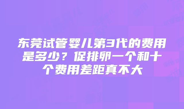 东莞试管婴儿第3代的费用是多少?促排卵一个和十个费用差距真不大
