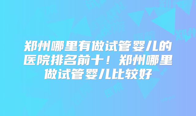 郑州哪里有做试管婴儿的医院排名前十!郑州哪里做试管婴儿比较好